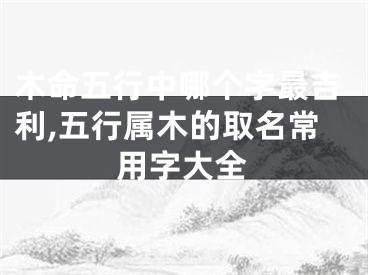 木命五行中哪个字最吉利,五行属木的取名常用字大全