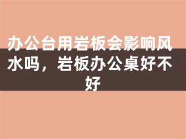 办公台用岩板会影响风水吗,岩板办公桌好不好