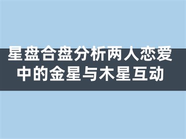 星盘合盘分析两人恋爱中的金星与木星互动