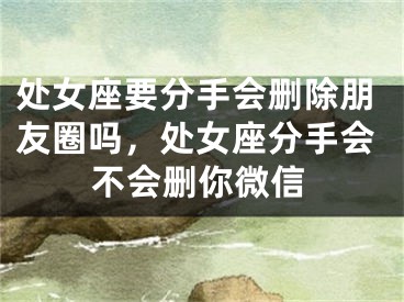 处女座要分手会删除朋友圈吗，处女座分手会不会删你微信