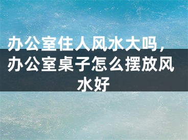 办公室住人风水大吗,办公室桌子怎么摆放风水好