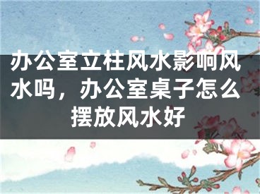 办公室立柱风水影响风水吗，办公室桌子怎么摆放风水好