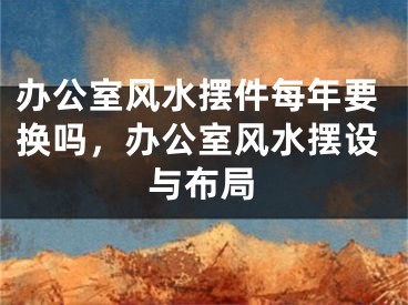 办公室风水摆件每年要换吗,办公室风水摆设与布局