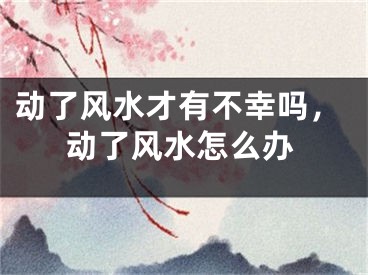 动了风水才有不幸吗，动了风水怎么办