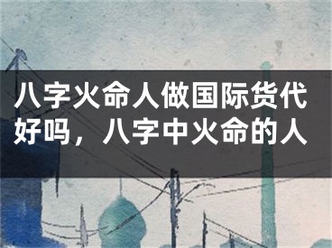 八字火命人做国际货代好吗，八字中火命的人