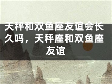 天秤和双鱼座友谊会长久吗，天秤座和双鱼座友谊