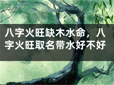 八字火旺缺木水命,八字火旺取名带水好不好