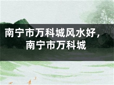 南宁市万科城风水好,南宁市万科城