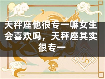 天秤座他很专一嘛女生会喜欢吗,天秤座其实很专一