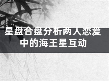 星盘合盘分析两人恋爱中的海王星互动