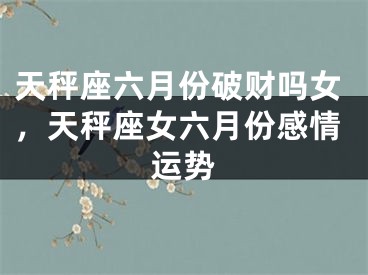天秤座六月份破财吗女,天秤座女六月份感情运势