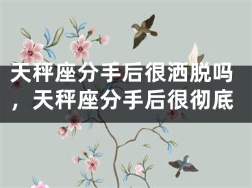 天秤座分手后很洒脱吗，天秤座分手后很彻底