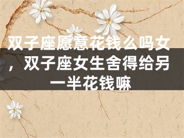 双子座愿意花钱么吗女,双子座女生舍得给另一半花钱嘛