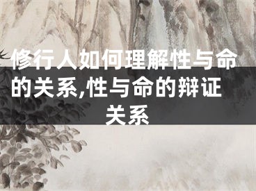 修行人如何理解性与命的关系,性与命的辩证关系