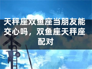 天秤座双鱼座当朋友能交心吗,双鱼座天秤座配对