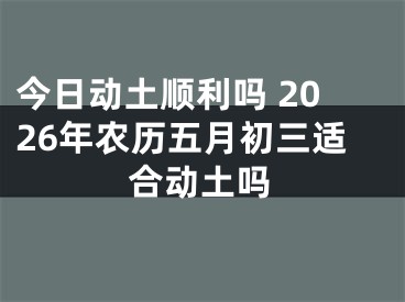 今日动土顺利吗 2026年农历五月初三适合动土吗