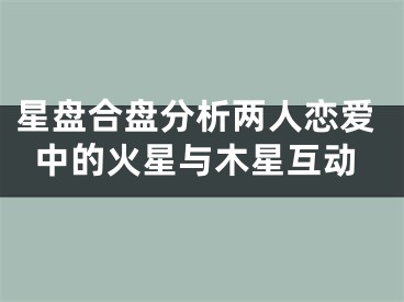 星盘合盘分析两人恋爱中的火星与木星互动