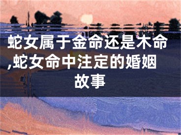 蛇女属于金命还是木命,蛇女命中注定的婚姻故事