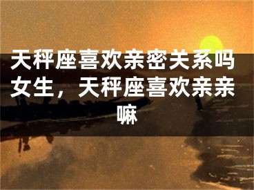 天秤座喜欢亲密关系吗女生，天秤座喜欢亲亲嘛