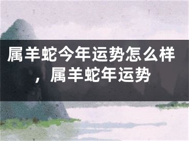 属羊蛇今年运势怎么样,属羊蛇年运势