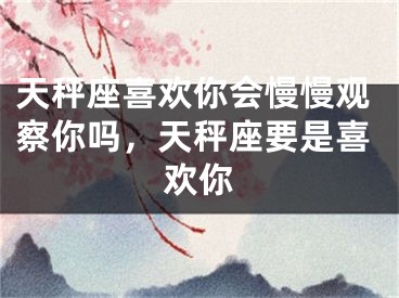 天秤座喜欢你会慢慢观察你吗，天秤座要是喜欢你