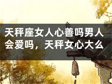天秤座女人心善吗男人会爱吗，天秤女心大么