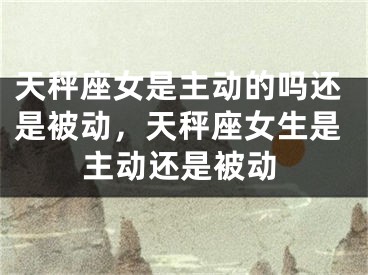 天秤座女是主动的吗还是被动，天秤座女生是主动还是被动